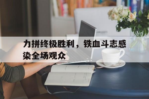 爱游戏-包含力拼终极胜利，铁血斗志感染全场观众的词条